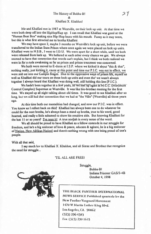 The History o Bubba-Bt 27 « Kl X Khaldun! Me and Khilfai et in 1987 a¢ Westvill, on thei ock up usi. At that tme we. were both deep oo the HipHop/Rap st | can tecall tht Khilfus was good atthe “Human Beat Box” making ice Hip-Hop beats with is mouth. Funay s it may scem, bt his s what st atracted me 10 brotha Khalfii We may have sps 2, maybe 3 monihs on Westil’slock up i, before we were transferted 10 the Indian Siate Prison whete once again we were placed on lock up urits, Kl went 10 N5 D, I weat 10 1D, We were spartfor + hort while, unil we both were eleased Gom lock up. We hollered a cach otber every chance we got. We always Scemen o have that connection that words ca explin, bt | think we bt feaized we Wwere in for a rude awakening s far 25 prison and prison treaunea was concerned. We both were moved o E-dorn at LS. P. where we icked i sbou “his & tht”, otbing relly, st Kiking i, cause a this point and ime our P.LC. was not in effct, we were sill o nto our Lumpin Siaies Duve (0 ke oppressive ways of pison Il mysell s ‘well s Kulfanidid ou 1our on these lock up units and even th’ we waset hvays 10gether L abways hear that Khalfuni was doing well sl oldig thisine (P.1.C). ‘We hada’t been ogethr i e years, 50 W T again M C.C. (Maximi Conirol Complex) Supermax at Westvlle. It waslike bio-brothaz meeting for the first ime. We stayed up al aight wking abou old times. 1t ws good to see Khallan after 30 Ton, b we sl hadtha connetion that we had at “the Ville® (Westill) al hose years o At ime bothour mentlies hd changed, and sow our P LC. was i ffect. ‘Vou know a3 | rllc buck ontis? Khalfn has always been e 10 do whateve he could or the nxt broths, be’swaysbeen a sand up b, rue o s word,good heaned, ad really o e ashareed o show his sensicve side. But knowiog Khalfai for helast 11 or 30 yeurs? T sgcn il A troe soulah i every sense ofthe word. We al shouldbe proud 0 have Khlfen 13 5 ellow comsade in ous suruzgle for eedom, and he’s big endorsr oflove & pesc, cducat & agaie, be i big endorser of Nsion N Afkan Naiiool and theres ntbing wiong withone being prowd ofooe’s people. Wi all that e, 1 say much hov (0 Khalfi X. Khaldun, and sl Sisaz and Brothaz that recogrize the e for sggle. TIL ALL ARE FREE Stuvggle. Bubba-Bl Indiana Prisoner GAS/3-4B. Ocobes 4, 1998 T ACK 1 NEWS SERVICE Fublished quarterly by the New Panther Vangusrd Movement 1470\ Martin Luiler Kiog livd. Los Augeles, CA. 90062 32 29643m) Fax (020 20 1645